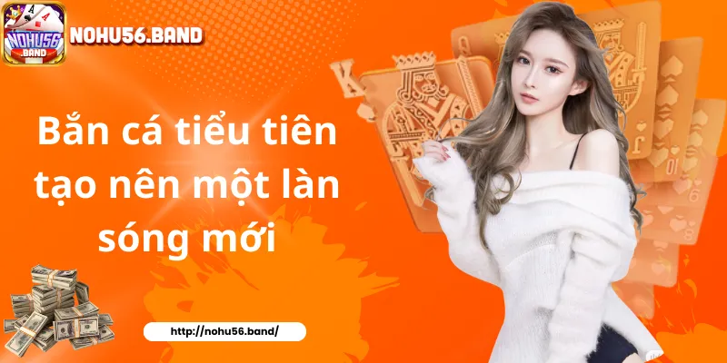 Bắn cá tiểu tiên tạo nên một làn sóng mới